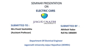 SEMINAR PRESENTATION
ON
ELECTRIC CARS
SUBMITTED TO : SUBMITTED BY :
Jagannath University Jaipur Rajasthan (303901)
Mrs Preeti Vashishtha
(Assistant Professor)
Akhilesh Yadav
Roll No 1806004
Department Of Electrical Engineer
 