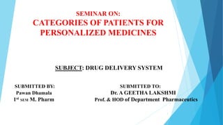 SEMINAR ON:
CATEGORIES OF PATIENTS FOR
PERSONALIZED MEDICINES
SUBJECT: DRUG DELIVERY SYSTEM
SUBMITTED BY: SUBMITTED TO:
. Pawan Dhamala Dr. A GEETHA LAKSHMI
1st SEM M. Pharm Prof. & HOD of Department Pharmaceutics
1
 
