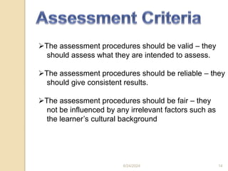 The assessment procedures should be valid – they
should assess what they are intended to assess.
The assessment procedures should be reliable – they
should give consistent results.
The assessment procedures should be fair – they
not be influenced by any irrelevant factors such as
the learner’s cultural background
6/24/2024 14
 