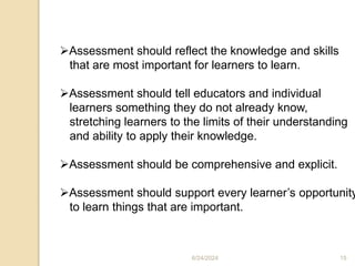Assessment should reflect the knowledge and skills
that are most important for learners to learn.
Assessment should tell educators and individual
learners something they do not already know,
stretching learners to the limits of their understanding
and ability to apply their knowledge.
Assessment should be comprehensive and explicit.
Assessment should support every learner’s opportunity
to learn things that are important.
6/24/2024 15
 