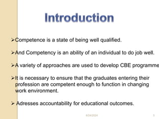 Competence is a state of being well qualified.
And Competency is an ability of an individual to do job well.
A variety of approaches are used to develop CBE programme
It is necessary to ensure that the graduates entering their
profession are competent enough to function in changing
work environment.
 Adresses accountability for educational outcomes.
6/24/2024 3
 