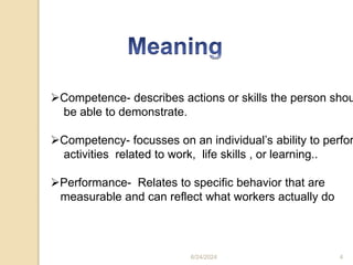 Competence- describes actions or skills the person shou
be able to demonstrate.
Competency- focusses on an individual’s ability to perfor
activities related to work, life skills , or learning..
Performance- Relates to specific behavior that are
measurable and can reflect what workers actually do
6/24/2024 4
 