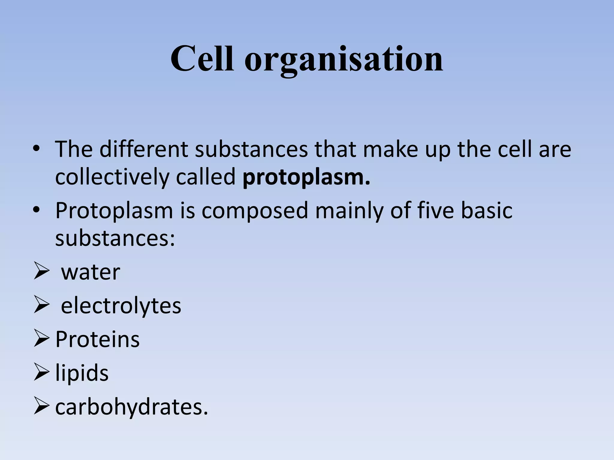 Cell organisation
• The different substances that make up the cell are
collectively called protoplasm.
• Protoplasm is composed mainly of five basic
substances:
 water
 electrolytes
Proteins
lipids
carbohydrates.
 
