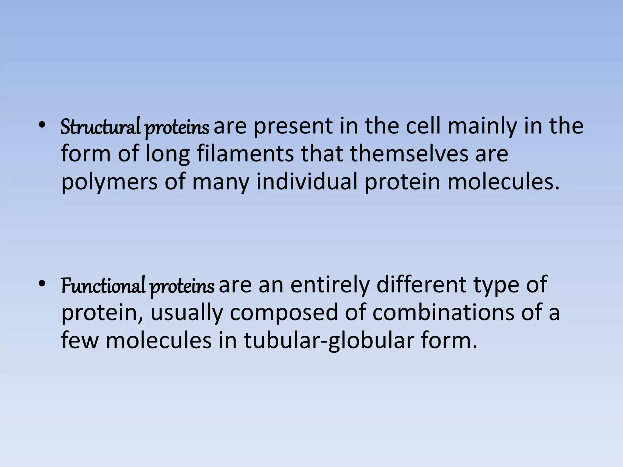 • Structural proteinsare present in the cell mainly in the
form of long filaments that themselves are
polymers of many individual protein molecules.
• Functional proteinsare an entirely different type of
protein, usually composed of combinations of a
few molecules in tubular-globular form.
 