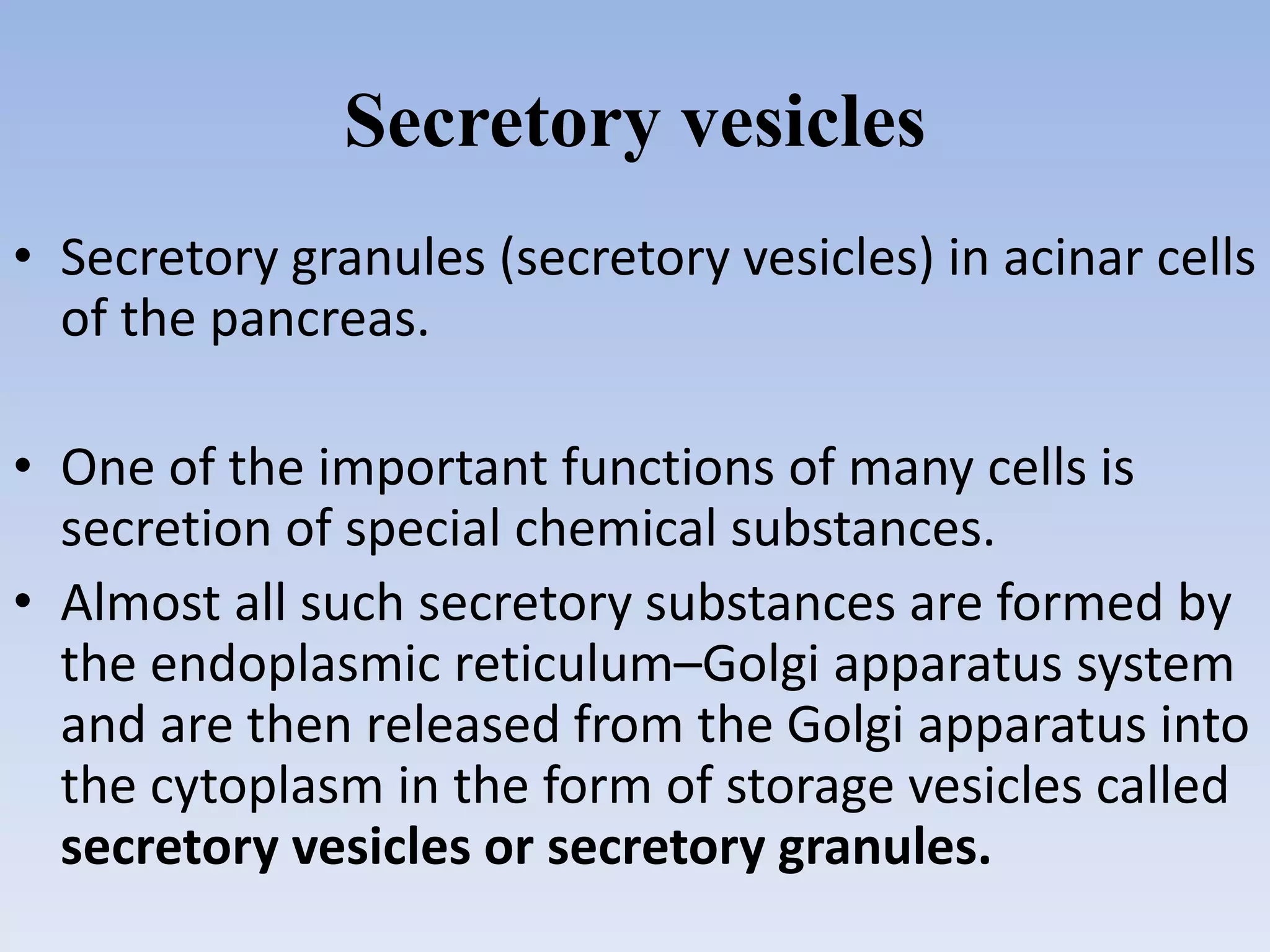 Secretory vesicles
• Secretory granules (secretory vesicles) in acinar cells
of the pancreas.
• One of the important functions of many cells is
secretion of special chemical substances.
• Almost all such secretory substances are formed by
the endoplasmic reticulum–Golgi apparatus system
and are then released from the Golgi apparatus into
the cytoplasm in the form of storage vesicles called
secretory vesicles or secretory granules.
 