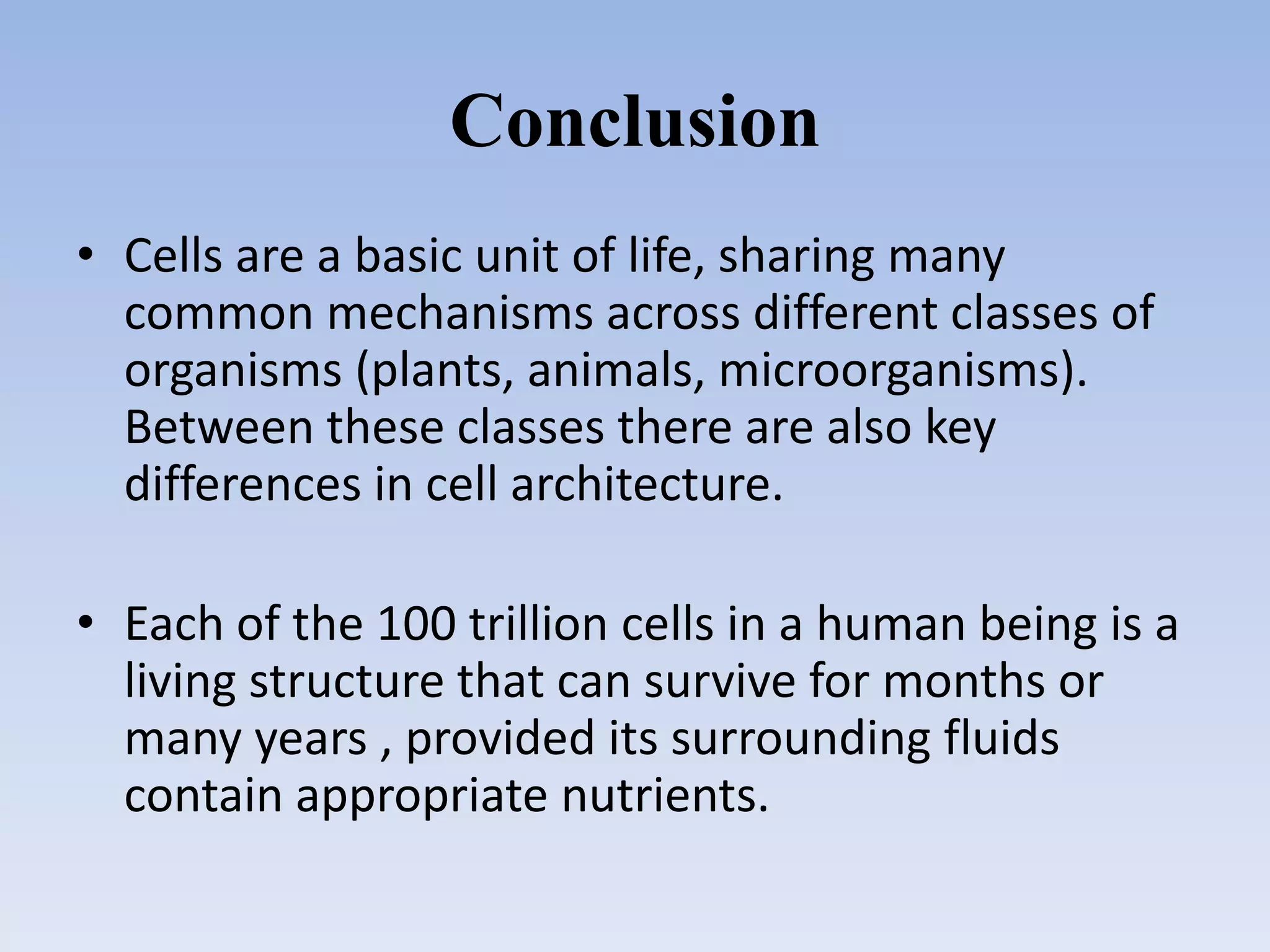 Conclusion
• Cells are a basic unit of life, sharing many
common mechanisms across different classes of
organisms (plants, animals, microorganisms).
Between these classes there are also key
differences in cell architecture.
• Each of the 100 trillion cells in a human being is a
living structure that can survive for months or
many years , provided its surrounding fluids
contain appropriate nutrients.
 
