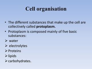 Cell organisation
• The different substances that make up the cell are
collectively called protoplasm.
• Protoplasm is composed mainly of five basic
substances:
 water
 electrolytes
Proteins
lipids
carbohydrates.
 