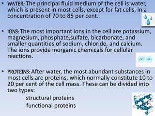 • WATER: The principal fluid medium of the cell is water,
which is present in most cells, except for fat cells, in a
concentration of 70 to 85 per cent.
• IONS: The most important ions in the cell are potassium,
magnesium, phosphate,sulfate, bicarbonate, and
smaller quantities of sodium, chloride, and calcium.
The ions provide inorganic chemicals for cellular
reactions.
• PROTEINS: After water, the most abundant substances in
most cells are proteins, which normally constitute 10 to
20 per cent of the cell mass. These can be divided into
two types:
structural proteins
functional proteins
 