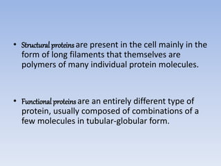 • Structural proteinsare present in the cell mainly in the
form of long filaments that themselves are
polymers of many individual protein molecules.
• Functional proteinsare an entirely different type of
protein, usually composed of combinations of a
few molecules in tubular-globular form.
 