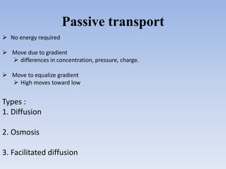 Passive transport
 No energy required
 Move due to gradient
 differences in concentration, pressure, charge.
 Move to equalize gradient
 High moves toward low
Types :
1. Diffusion
2. Osmosis
3. Facilitated diffusion
 