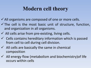 Modern cell theory
All organisms are composed of one or more cells.
The cell is the most basic unit of structure, function,
and organization in all organisms.
 All cells arise from pre-existing, living cells.
 Cells contains hereditary information which is passed
from cell to cell during cell division.
 All cells are basically the same in chemical
composition
 All energy flow (metabolism and biochemistry)of life
occurs within cells
 
