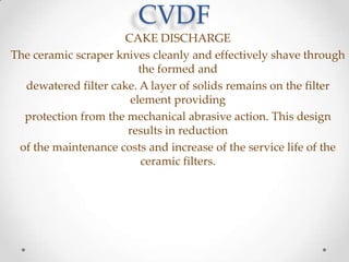 CVDF
CAKE DISCHARGE
The ceramic scraper knives cleanly and effectively shave through
the formed and
dewatered filter cake. A layer of solids remains on the filter
element providing
protection from the mechanical abrasive action. This design
results in reduction
of the maintenance costs and increase of the service life of the
ceramic filters.

 