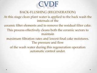 CVDF
BACK-FLUSHING (REGENERATION)
At this stage clean plant water is applied to the back wash the
internals of the
ceramic filter elements and to remove the residual filter cake.
This process effectively cleans both the ceramic sectors to
maintain
maximum filtration rates and lowest final cake moistures.
The pressure and flow
of the wash water during this regeneration operation
automatic control under.

 