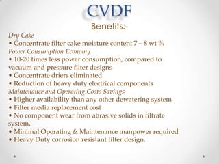 CVDF
Benefits:-

Dry Cake
• Concentrate filter cake moisture content 7 – 8 wt %
Power Consumption Economy
• 10-20 times less power consumption, compared to
vacuum and pressure filter designs
• Concentrate driers eliminated
• Reduction of heavy duty electrical components
Maintenance and Operating Costs Savings
• Higher availability than any other dewatering system
• Filter media replacement cost
• No component wear from abrasive solids in filtrate
system,
• Minimal Operating & Maintenance manpower required
• Heavy Duty corrosion resistant filter design.

 