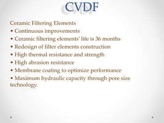 CVDF
Ceramic Filtering Elements
• Continuous improvements
• Ceramic filtering elements’ life is 36 months
• Redesign of filter elements construction
• High thermal resistance and strength
• High abrasion resistance
• Membrane coating to optimize performance
• Maximum hydraulic capacity through pore size
technology.

 