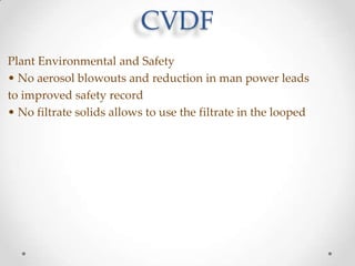 CVDF
Plant Environmental and Safety
• No aerosol blowouts and reduction in man power leads
to improved safety record
• No filtrate solids allows to use the filtrate in the looped

 