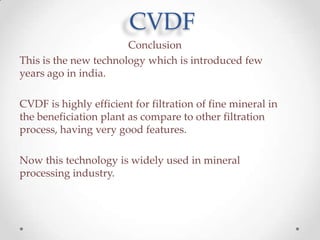 CVDF
Conclusion
This is the new technology which is introduced few
years ago in india.
CVDF is highly efficient for filtration of fine mineral in
the beneficiation plant as compare to other filtration
process, having very good features.
Now this technology is widely used in mineral
processing industry.

 