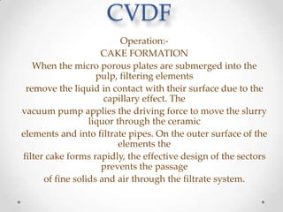 CVDF
Operation:CAKE FORMATION
When the micro porous plates are submerged into the
pulp, filtering elements
remove the liquid in contact with their surface due to the
capillary effect. The
vacuum pump applies the driving force to move the slurry
liquor through the ceramic
elements and into filtrate pipes. On the outer surface of the
elements the
filter cake forms rapidly, the effective design of the sectors
prevents the passage
of fine solids and air through the filtrate system.

 
