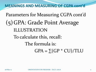 MEANINGS AND MEASURING OF CGPA cont’d
Parameters for Measuring CGPA cont’d
(5)GPA: Grade Point Average
ILLUSTRATION
To calculate this, recall:
The formula is:
GPA = ∑(GP * CU)/TLU
08-Mar-17 ORIENTATION FOR FRESHERS - DLCF, AAUA 11
 