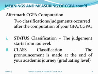 MEANINGS AND MEASURING OF CGPA cont’d
Aftermath CGPA Computation
Two classifications/judgements occurred
after the computation of your GPA/CGPA:
i. STATUS Classification – The judgement
starts from 100level.
ii. CLASS Classification – The
pronouncement is made at the end of
your academic journey (graduating level)
08-Mar-17 ORIENTATION FOR FRESHERS - DLCF, AAUA 16
 