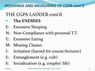 MEANINGS AND MEASURING OF CGPA cont’d
THE CGPA LADDER cont’d
 The ENEMIES
E: Excessive Sleeping
N: Non-Compliance with personal T.T.
E: Excessive Eating
M: Missing Classes
I: Irritation (hatred for course/lecturer)
E: Entanglement (e.g. cult)
S: Socialization (e.g. couples’ life)
08-Mar-17 ORIENTATION FOR FRESHERS - DLCF, AAUA 24
 