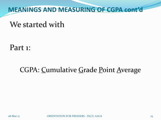 MEANINGS AND MEASURING OF CGPA cont’d
We started with
Part 1:
CGPA: Cumulative Grade Point Average
08-Mar-17 ORIENTATION FOR FRESHERS - DLCF, AAUA 25
 