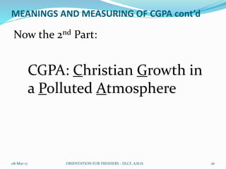 MEANINGS AND MEASURING OF CGPA cont’d
Now the 2nd Part:
CGPA: Christian Growth in
a Polluted Atmosphere
08-Mar-17 ORIENTATION FOR FRESHERS - DLCF, AAUA 26
 