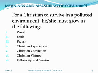 MEANINGS AND MEASURING OF CGPA cont’d
For a Christian to survive in a polluted
environment, he/she must grow in
the following:
i. Word
ii. Faith
iii. Prayer
iv. Christian Experiences
v. Christian Conviction
vi. Christian Virtues
vii. Fellowship and Service
08-Mar-17 ORIENTATION FOR FRESHERS - DLCF, AAUA 27
 