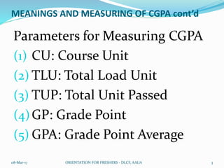 MEANINGS AND MEASURING OF CGPA cont’d
Parameters for Measuring CGPA
(1) CU: Course Unit
(2) TLU: Total Load Unit
(3) TUP: Total Unit Passed
(4)GP: Grade Point
(5) GPA: Grade Point Average
08-Mar-17 ORIENTATION FOR FRESHERS - DLCF, AAUA 3
 