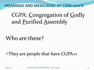 MEANINGS AND MEASURING OF CGPA cont’d
CGPA: Congregation of Godly
and Purified Assembly
Who are these?
They are people that have CGPA>1
08-Mar-17 ORIENTATION FOR FRESHERS - DLCF, AAUA 30
 