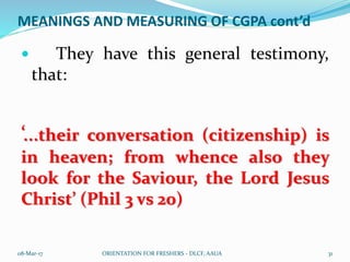 MEANINGS AND MEASURING OF CGPA cont’d
 They have this general testimony,
that:
‘…their conversation (citizenship) is
in heaven; from whence also they
look for the Saviour, the Lord Jesus
Christ’ (Phil 3 vs 20)
08-Mar-17 ORIENTATION FOR FRESHERS - DLCF, AAUA 31
 