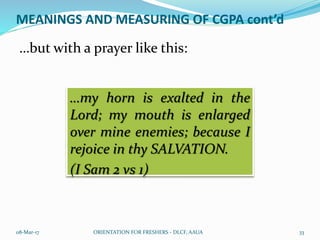 MEANINGS AND MEASURING OF CGPA cont’d
…but with a prayer like this:
08-Mar-17 ORIENTATION FOR FRESHERS - DLCF, AAUA 33
…my horn is exalted in the
Lord; my mouth is enlarged
over mine enemies; because I
rejoice in thy SALVATION.
(I Sam 2 vs 1)
 
