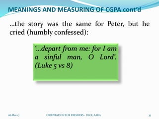 MEANINGS AND MEASURING OF CGPA cont’d
…the story was the same for Peter, but he
cried (humbly confessed):
08-Mar-17 ORIENTATION FOR FRESHERS - DLCF, AAUA 35
‘…depart from me: for I am
a sinful man, O Lord’.
(Luke 5 vs 8)
 