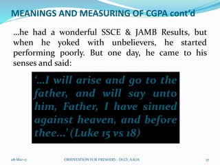 MEANINGS AND MEASURING OF CGPA cont’d
…he had a wonderful SSCE & JAMB Results, but
when he yoked with unbelievers, he started
performing poorly. But one day, he came to his
senses and said:
08-Mar-17 ORIENTATION FOR FRESHERS - DLCF, AAUA 37
‘…I will arise and go to the
father, and will say unto
him, Father, I have sinned
against heaven, and before
thee...’ (Luke 15 vs 18)
 