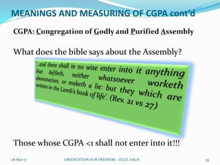 MEANINGS AND MEASURING OF CGPA cont’d
CGPA: Congregation of Godly and Purified Assembly
What does the bible says about the Assembly?
Those whose CGPA <1 shall not enter into it!!!
08-Mar-17 ORIENTATION FOR FRESHERS - DLCF, AAUA 39
 