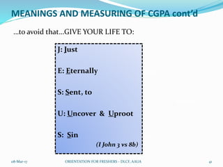 MEANINGS AND MEASURING OF CGPA cont’d
…to avoid that…GIVE YOUR LIFE TO:
08-Mar-17 ORIENTATION FOR FRESHERS - DLCF, AAUA 41
ACHAN
JUDAS
JEZEBEL
DEMAS
KING SAUL
DELILAH
HEROD
J: Just
E: Eternally
S: Sent, to
U: Uncover & Uproot
S: Sin
(I John 3 vs 8b)
 