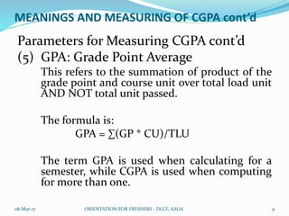 MEANINGS AND MEASURING OF CGPA cont’d
Parameters for Measuring CGPA cont’d
(5) GPA: Grade Point Average
This refers to the summation of product of the
grade point and course unit over total load unit
AND NOT total unit passed.
The formula is:
GPA = ∑(GP * CU)/TLU
The term GPA is used when calculating for a
semester, while CGPA is used when computing
for more than one.
08-Mar-17 ORIENTATION FOR FRESHERS - DLCF, AAUA 9
 