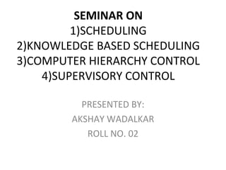 SEMINAR ON
         1)SCHEDULING
2)KNOWLEDGE BASED SCHEDULING
3)COMPUTER HIERARCHY CONTROL
    4)SUPERVISORY CONTROL

          PRESENTED BY:
        AKSHAY WADALKAR
           ROLL NO. 02
 