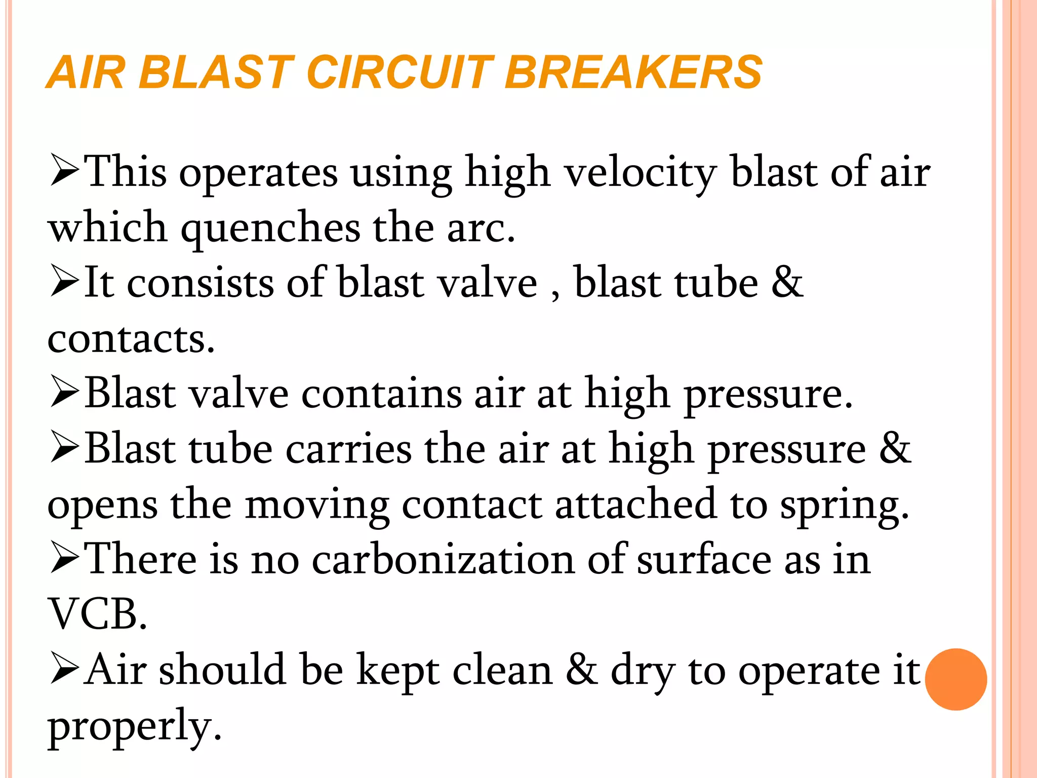 AIR BLAST CIRCUIT BREAKERS
This operates using high velocity blast of air
which quenches the arc.
It consists of blast valve , blast tube &
contacts.
Blast valve contains air at high pressure.
Blast tube carries the air at high pressure &
opens the moving contact attached to spring.
There is no carbonization of surface as in
VCB.
Air should be kept clean & dry to operate it
properly.
 