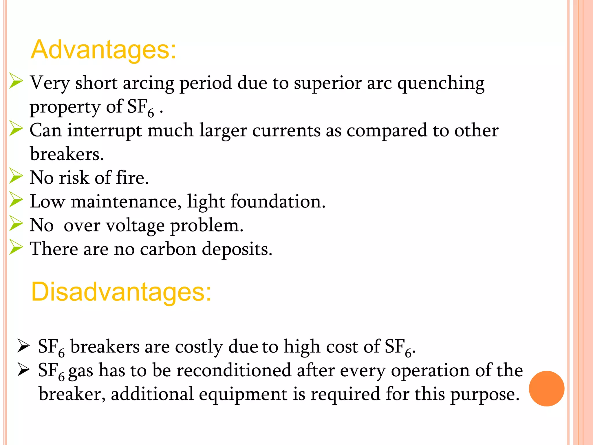 Advantages:
 Very short arcing period due to superior arc quenching
property of SF6 .
 Can interrupt much larger currents as compared to other
breakers.
 No risk of fire.
 Low maintenance, light foundation.
 No over voltage problem.
 There are no carbon deposits.
Disadvantages:
 SF6 breakers are costly due to high cost of SF6.
 SF6 gas has to be reconditioned after every operation of the
breaker, additional equipment is required for this purpose.
 