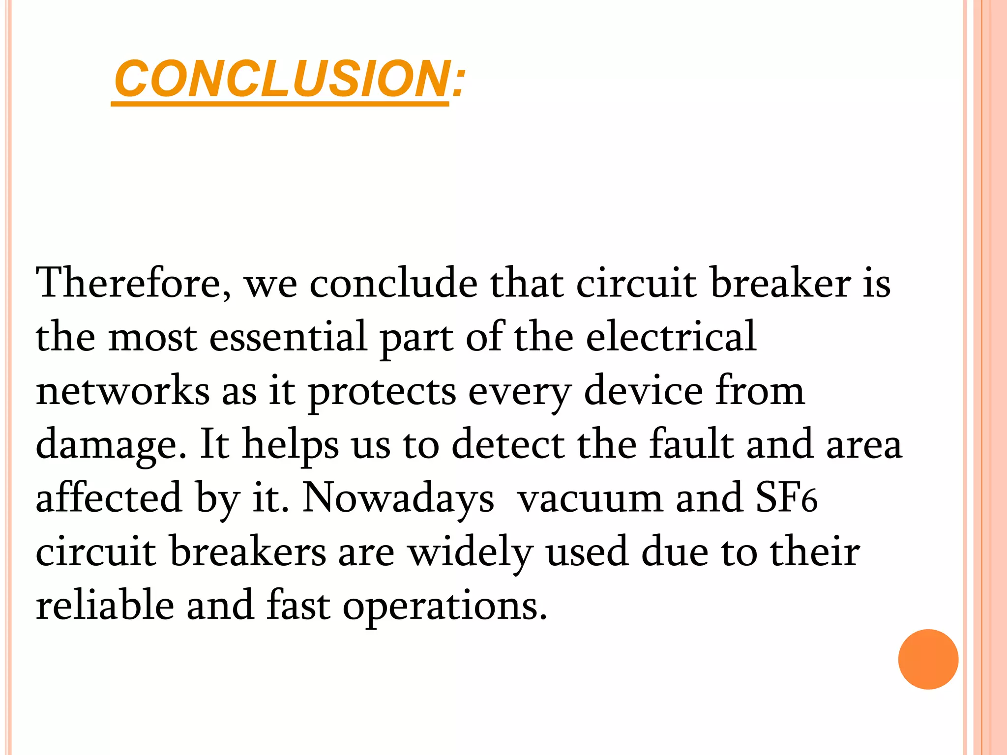 CONCLUSION:
Therefore, we conclude that circuit breaker is
the most essential part of the electrical
networks as it protects every device from
damage. It helps us to detect the fault and area
affected by it. Nowadays vacuum and SF6
circuit breakers are widely used due to their
reliable and fast operations.
 