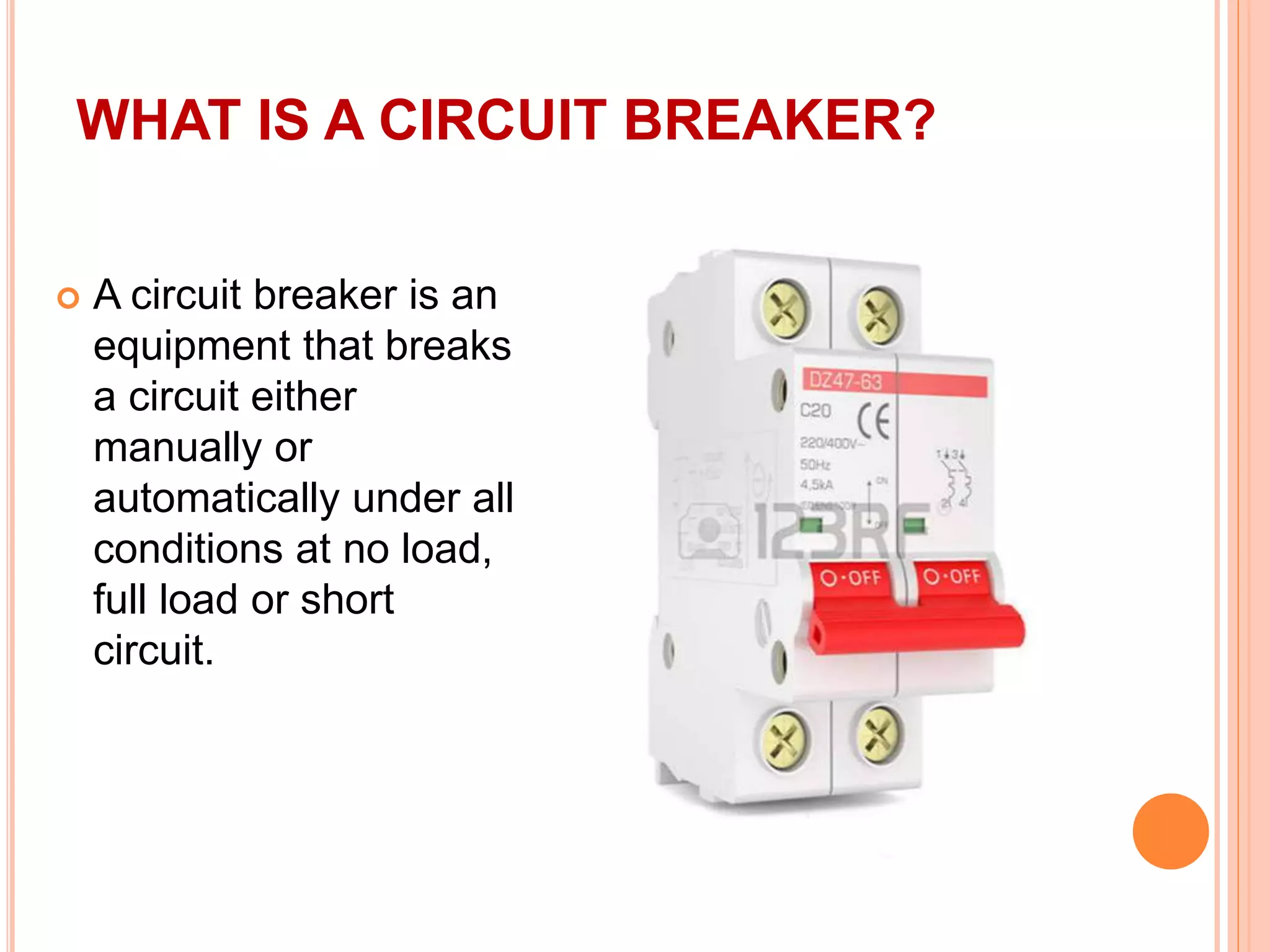 WHAT IS A CIRCUIT BREAKER?
 A circuit breaker is an
equipment that breaks
a circuit either
manually or
automatically under all
conditions at no load,
full load or short
circuit.
 