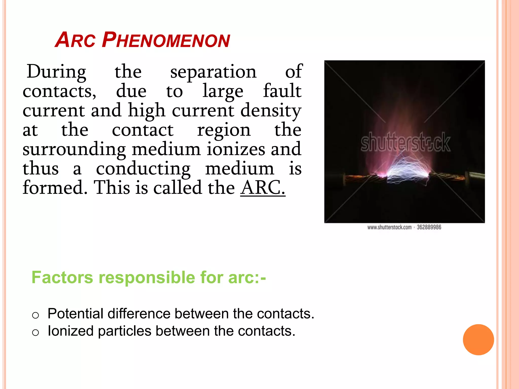 ARC PHENOMENON
During the separation of
contacts, due to large fault
current and high current density
at the contact region the
surrounding medium ionizes and
thus a conducting medium is
formed. This is called the ARC.
Factors responsible for arc:-
o Potential difference between the contacts.
o Ionized particles between the contacts.
 