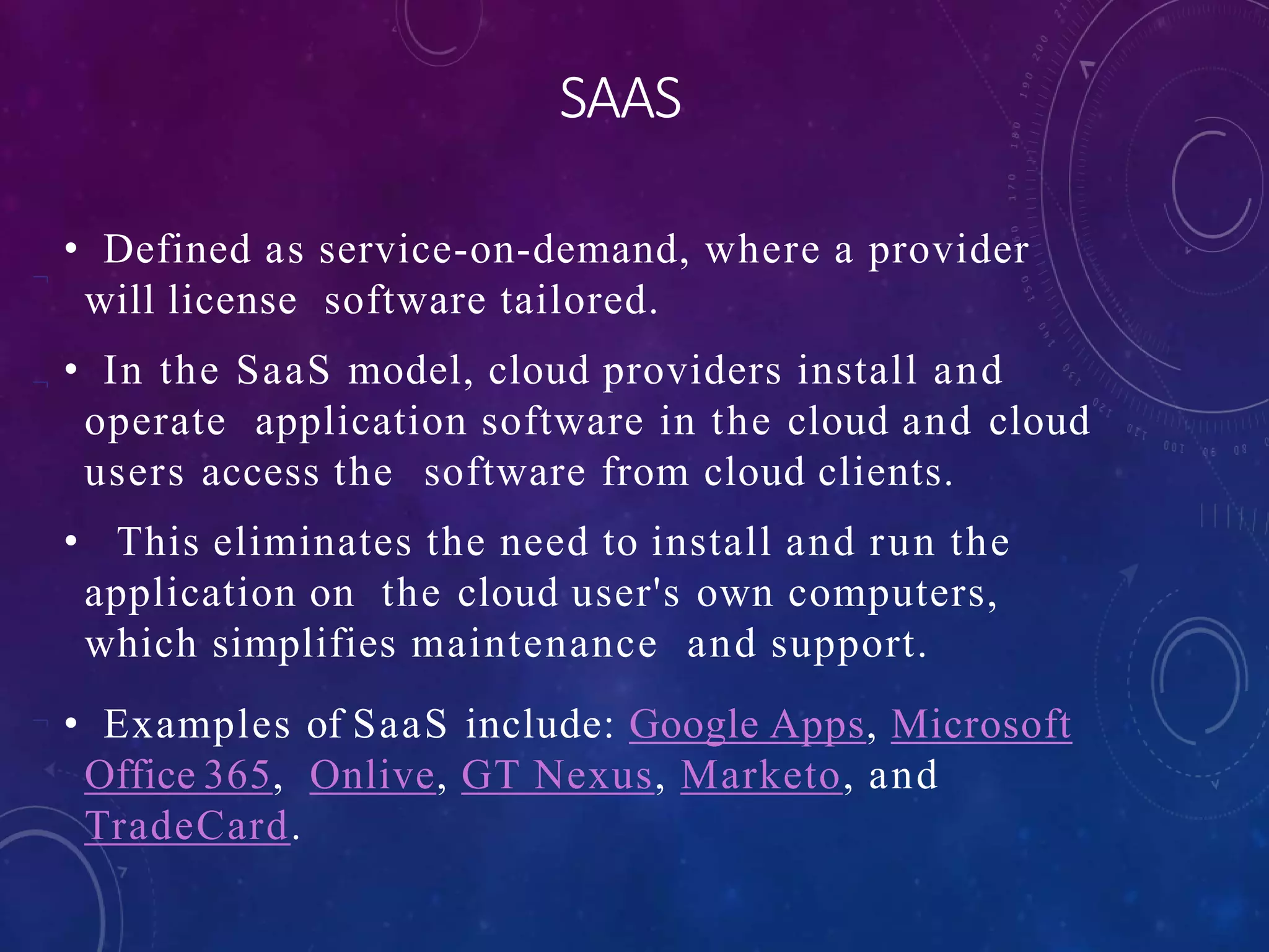 


SAAS
• Defined as service-on-demand, where a provider
will license software tailored.
• In the SaaS model, cloud providers install and
operate application software in the cloud and cloud
users access the software from cloud clients.
• This eliminates the need to install and run the
application on the cloud user's own computers,
which simplifies maintenance and support.
• Examples of SaaS include: Google Apps, Microsoft
Office 365, Onlive, GT Nexus, Marketo, and
TradeCard.
 