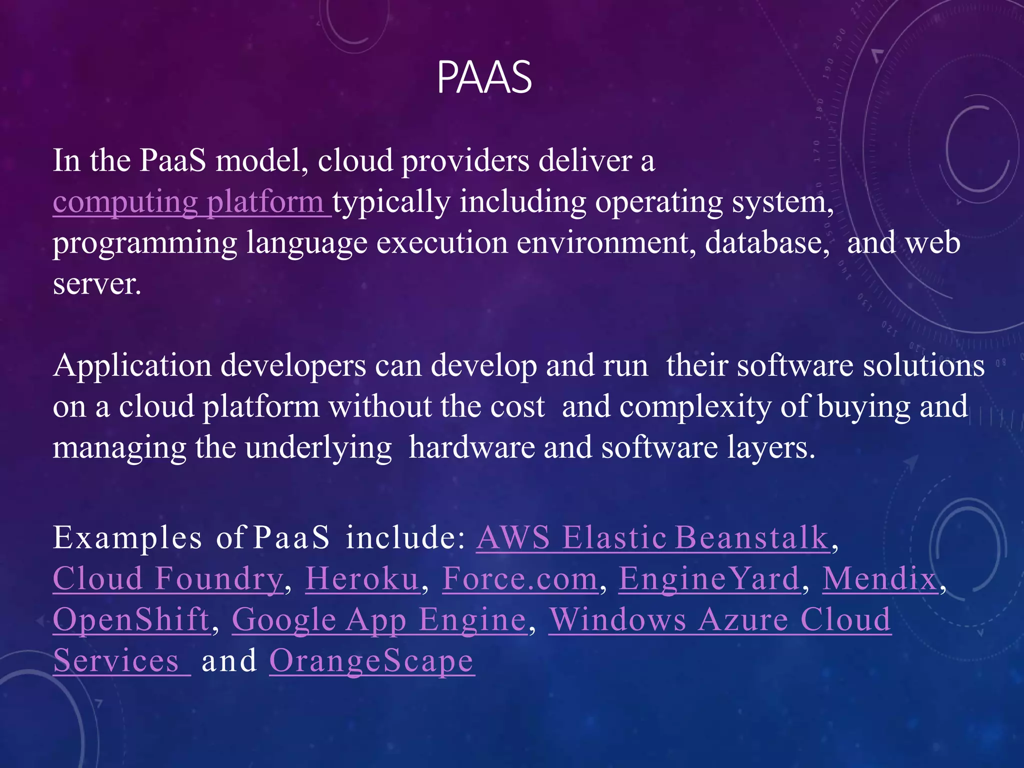 PAAS
In the PaaS model, cloud providers deliver a
computing platform typically including operating system,
programming language execution environment, database, and web
server.
Application developers can develop and run their software solutions
on a cloud platform without the cost and complexity of buying and
managing the underlying hardware and software layers.
Examples of PaaS include: AWS Elastic Beanstalk,
Cloud Foundry, Heroku, Force.com, EngineYard, Mendix,
OpenShift, Google App Engine, Windows Azure Cloud
Services and OrangeScape
 