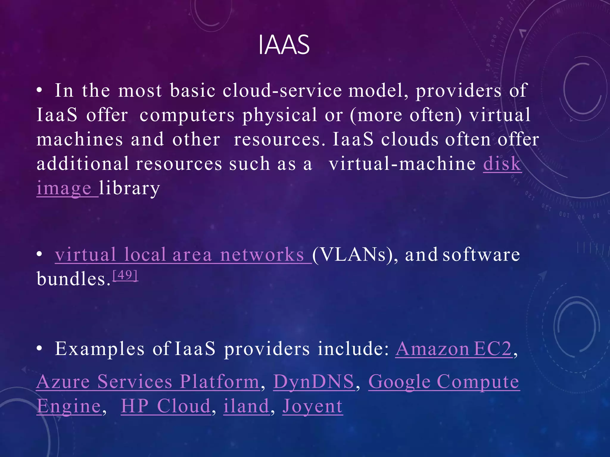 IAAS
• In the most basic cloud-service model, providers of
IaaS offer computers physical or (more often) virtual
machines and other resources. IaaS clouds often offer
additional resources such as a virtual-machine disk
image library
• virtual local area networks (VLANs), and software
bundles.[49]
• Examples of IaaS providers include: Amazon EC2,
Azure Services Platform, DynDNS, Google Compute
Engine, HP Cloud, iland, Joyent
 