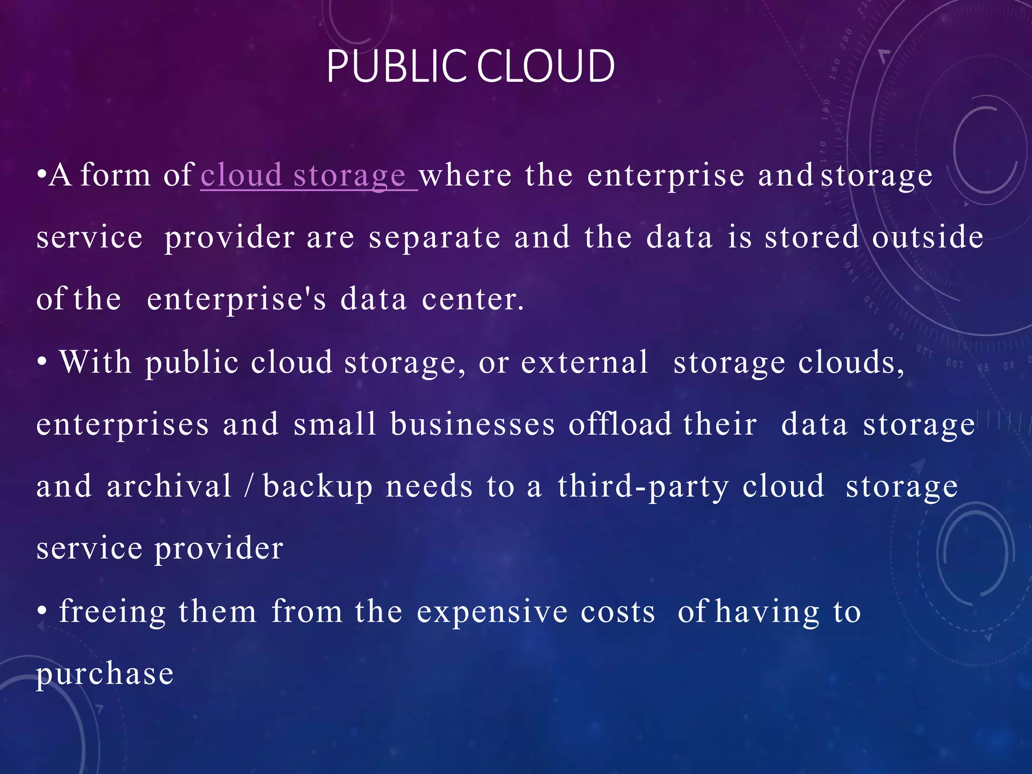 PUBLIC CLOUD
•A form of cloud storage where the enterprise and storage
service provider are separate and the data is stored outside
of the enterprise's data center.
• With public cloud storage, or external storage clouds,
enterprises and small businesses offload their data storage
and archival / backup needs to a third-party cloud storage
service provider
• freeing them from the expensive costs of having to
purchase
 