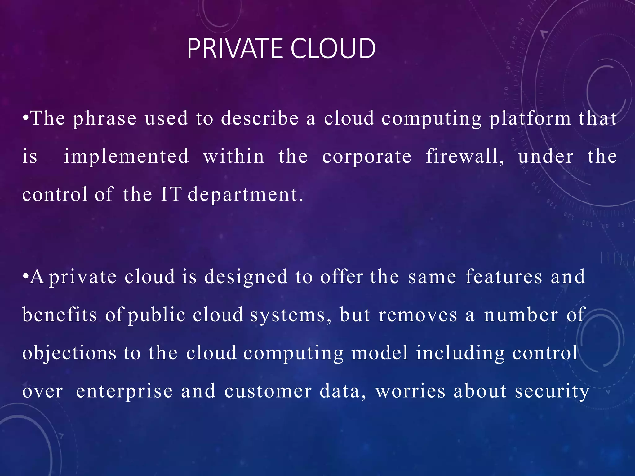 PRIVATE CLOUD
•The phrase used to describe a cloud computing platform that
is implemented within the corporate firewall, under the
control of the IT department.
•A private cloud is designed to offer the same features and
benefits of public cloud systems, but removes a number of
objections to the cloud computing model including control
over enterprise and customer data, worries about security
 