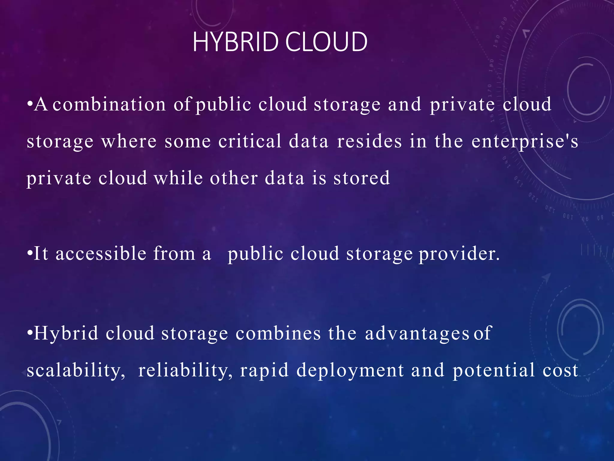 HYBRID CLOUD
•A combination of public cloud storage and private cloud
storage where some critical data resides in the enterprise's
private cloud while other data is stored
•It accessible from a public cloud storage provider.
•Hybrid cloud storage combines the advantages of
scalability, reliability, rapid deployment and potential cost
 