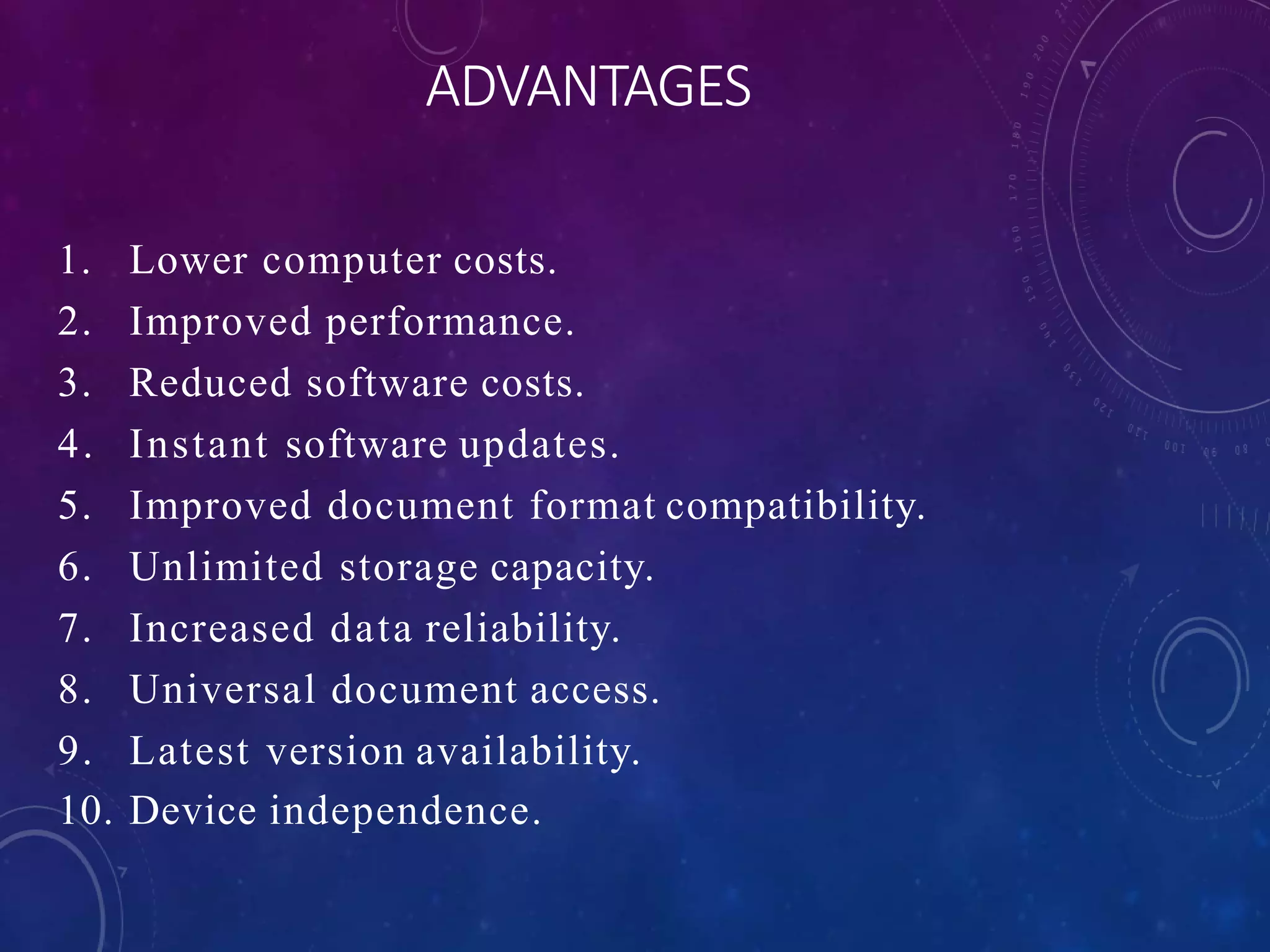 ADVANTAGES
1. Lower computer costs.
2. Improved performance.
3. Reduced software costs.
4. Instant software updates.
5. Improved document format compatibility.
6. Unlimited storage capacity.
7. Increased data reliability.
8. Universal document access.
9. Latest version availability.
10. Device independence.
 